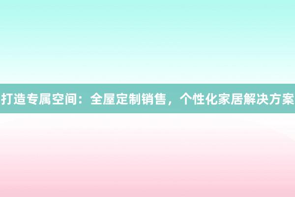 打造专属空间：全屋定制销售，个性化家居解决方案