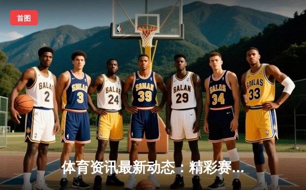 体育资讯最新动态：精彩赛事回顾