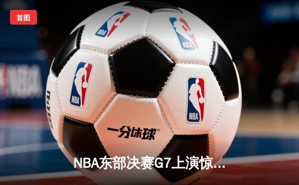 NBA东部决赛G7上演惊天逆转 凯尔特人险胜热火重返总决赛
