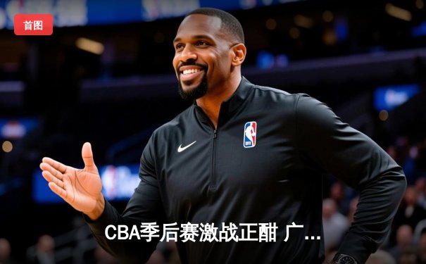 CBA季后赛激战正酣 广东男篮加时逆转辽宁夺赛点