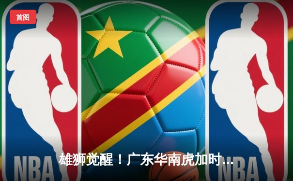 雄狮觉醒！广东华南虎加时赛128-124险胜辽宁飞豹 CBA总决赛上演史诗级对决