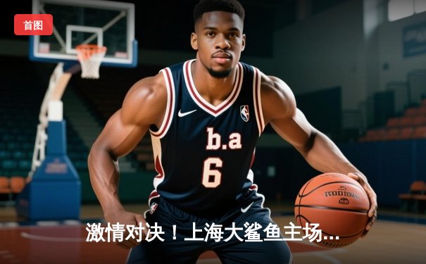 激情对决！上海大鲨鱼主场加时险胜广东华南虎，王哲林狂砍38分17篮板