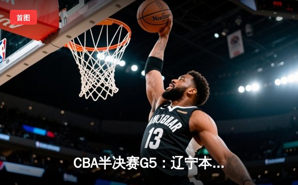 CBA半决赛G5：辽宁本钢加时逆转广东宏远，张镇麟35分创生涯新高