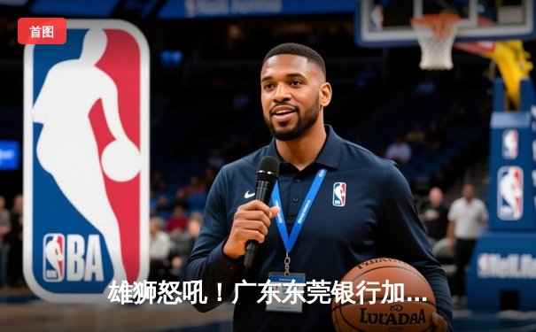 雄狮怒吼！广东东莞银行加时险胜辽宁本钢，胡明轩38分创生涯新高